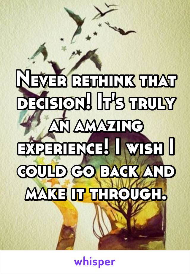 Never rethink that decision! It's truly an amazing experience! I wish I could go back and make it through.