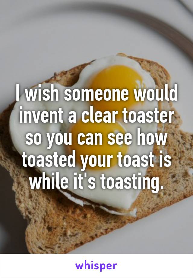 I wish someone would invent a clear toaster so you can see how toasted your toast is while it's toasting.