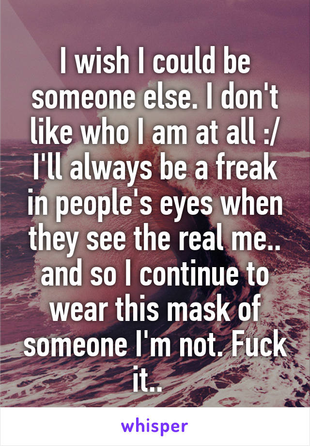 I wish I could be someone else. I don't like who I am at all :/ I'll always be a freak in people's eyes when they see the real me.. and so I continue to wear this mask of someone I'm not. Fuck it..  