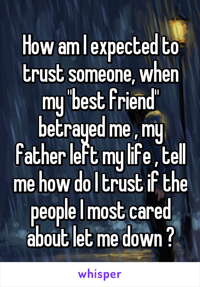 How am I expected to trust someone, when my "best friend" betrayed me , my father left my life , tell me how do I trust if the people I most cared about let me down ?