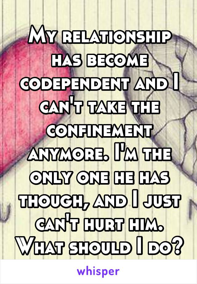 My relationship has become codependent and I can't take the confinement anymore. I'm the only one he has though, and I just can't hurt him. What should I do?