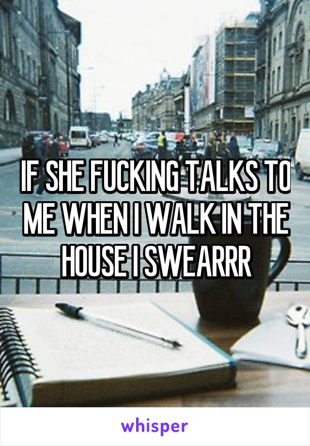 IF SHE FUCKING TALKS TO ME WHEN I WALK IN THE HOUSE I SWEARRR