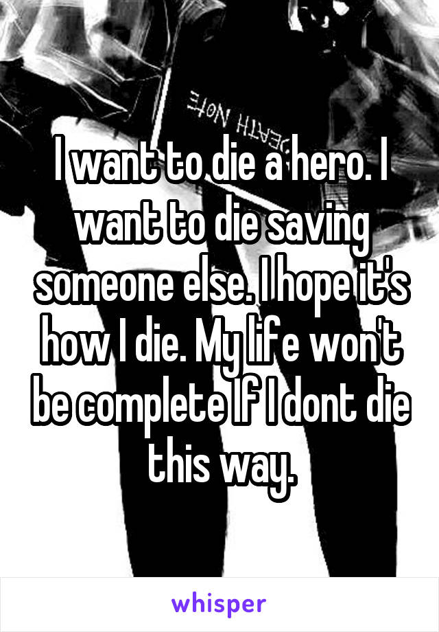 I want to die a hero. I want to die saving someone else. I hope it's how I die. My life won't be complete If I dont die this way.