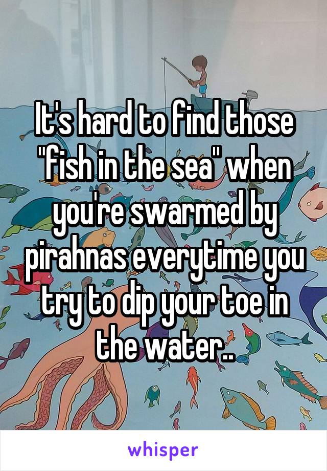 It's hard to find those "fish in the sea" when you're swarmed by pirahnas everytime you try to dip your toe in the water..