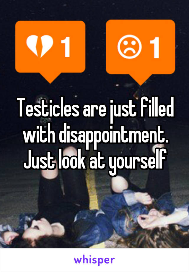 Testicles are just filled with disappointment. Just look at yourself