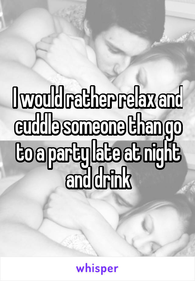 I would rather relax and cuddle someone than go to a party late at night and drink