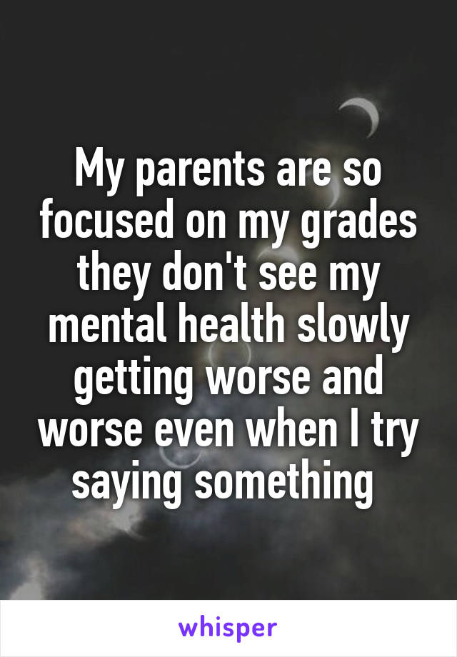 My parents are so focused on my grades they don't see my mental health slowly getting worse and worse even when I try saying something 