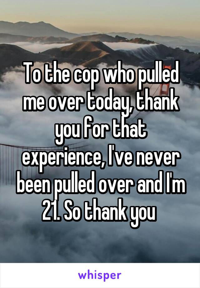 To the cop who pulled me over today, thank you for that experience, I've never been pulled over and I'm 21. So thank you 