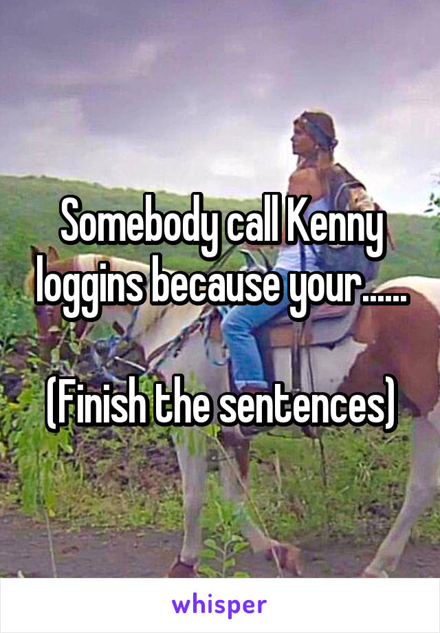 Somebody call Kenny loggins because your......

(Finish the sentences)