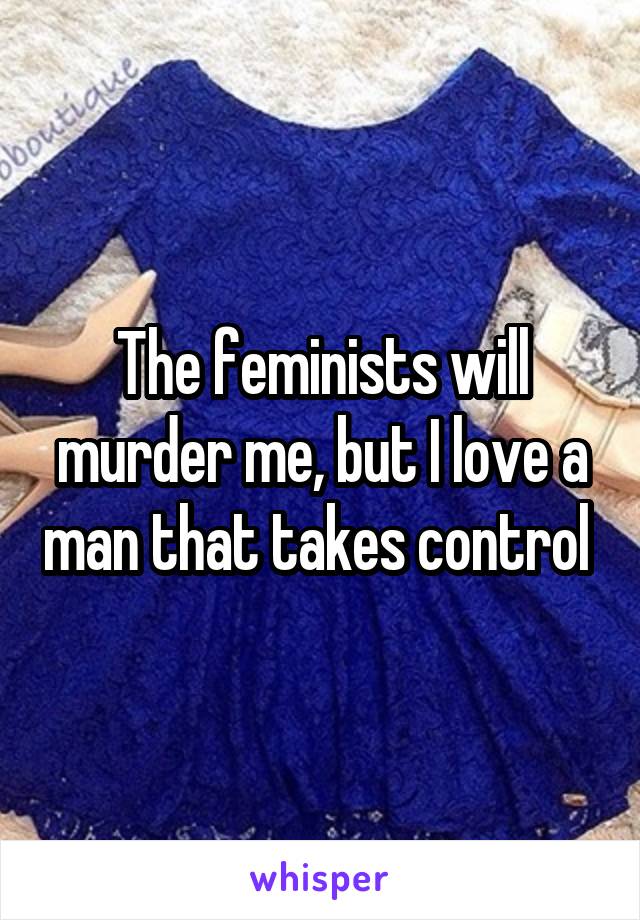 The feminists will murder me, but I love a man that takes control 