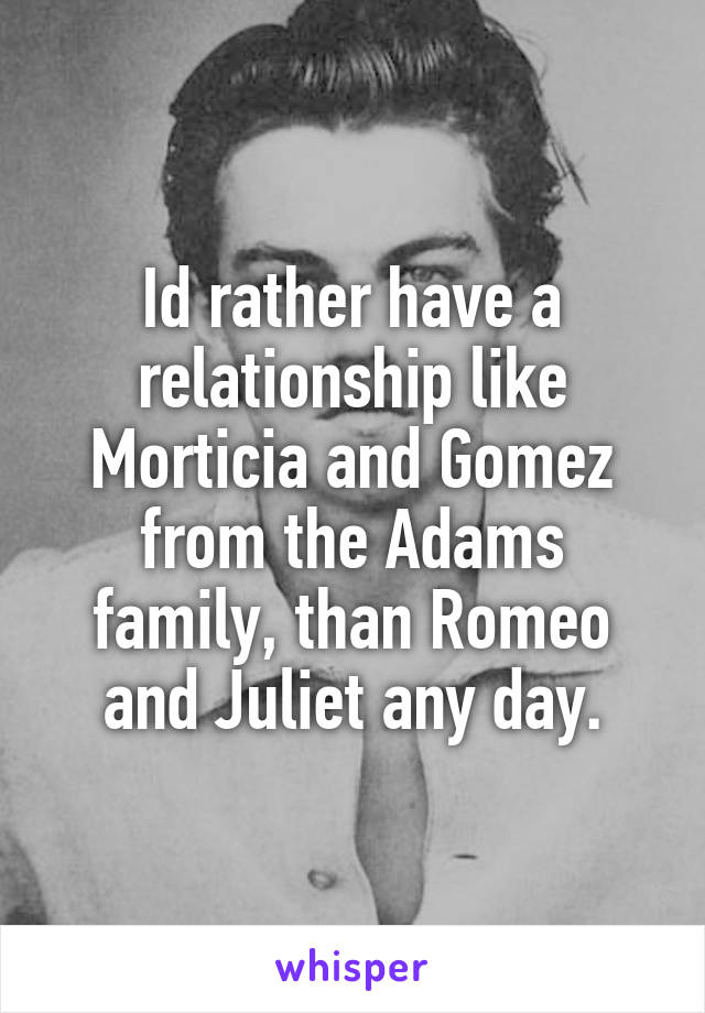 Id rather have a relationship like Morticia and Gomez from the Adams family, than Romeo and Juliet any day.