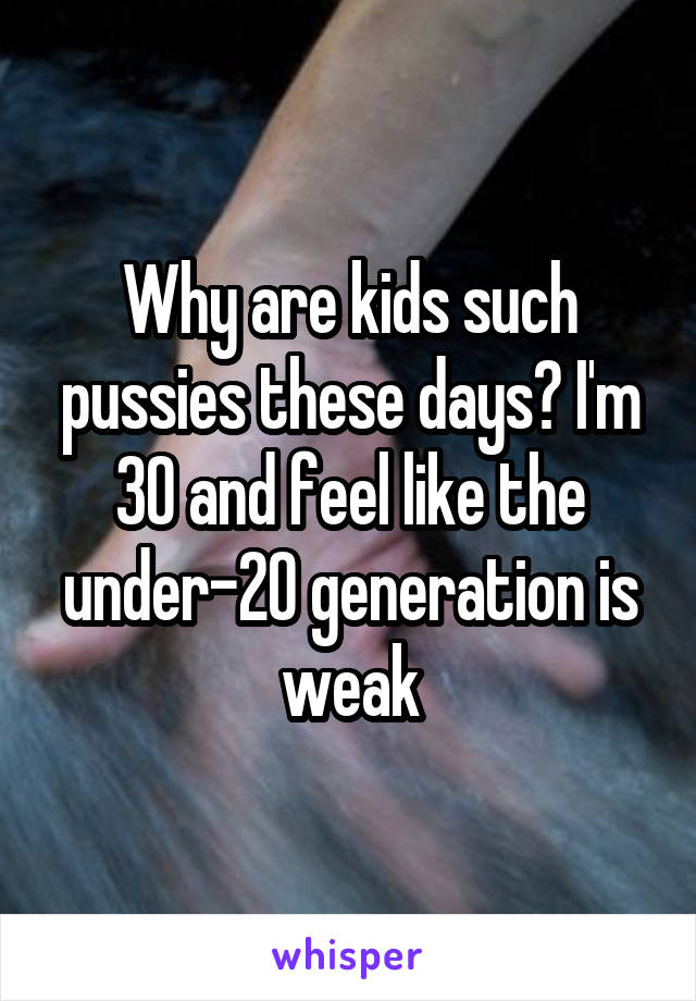 Why are kids such pussies these days? I'm 30 and feel like the under-20 generation is weak