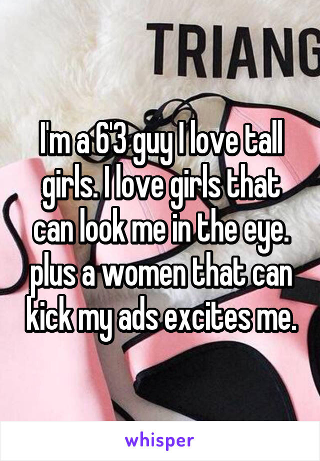 I'm a 6'3 guy I love tall girls. I love girls that can look me in the eye. plus a women that can kick my ads excites me.