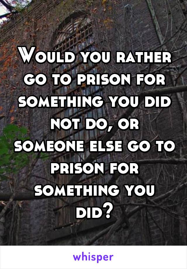 Would you rather go to prison for something you did not do, or someone else go to prison for something you did?