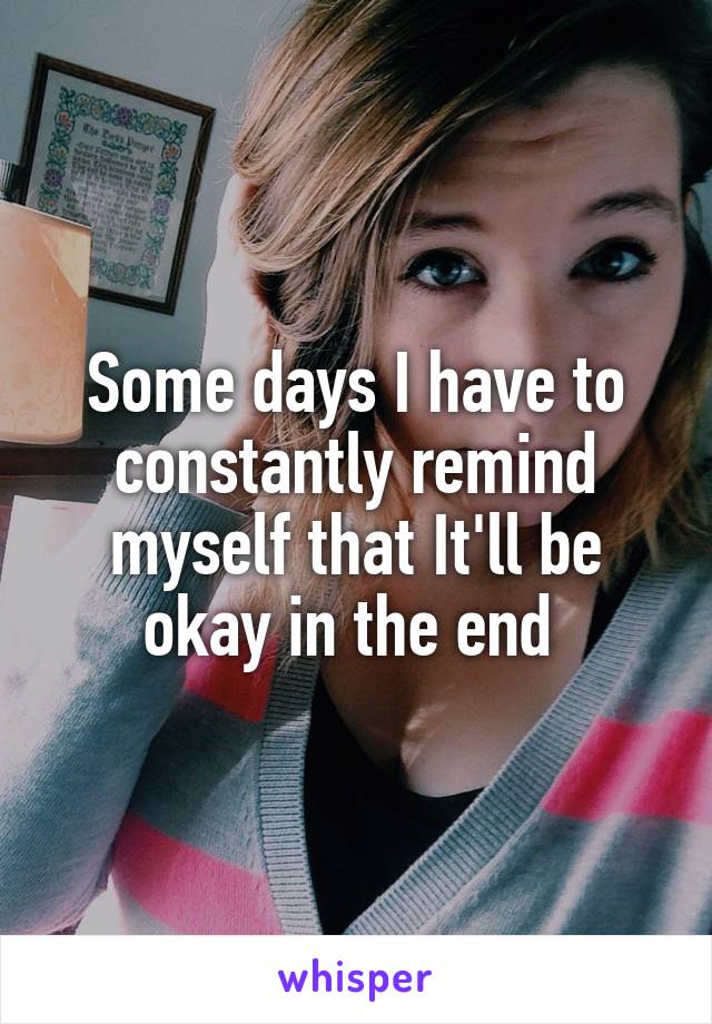 Some days I have to constantly remind myself that It'll be okay in the end 