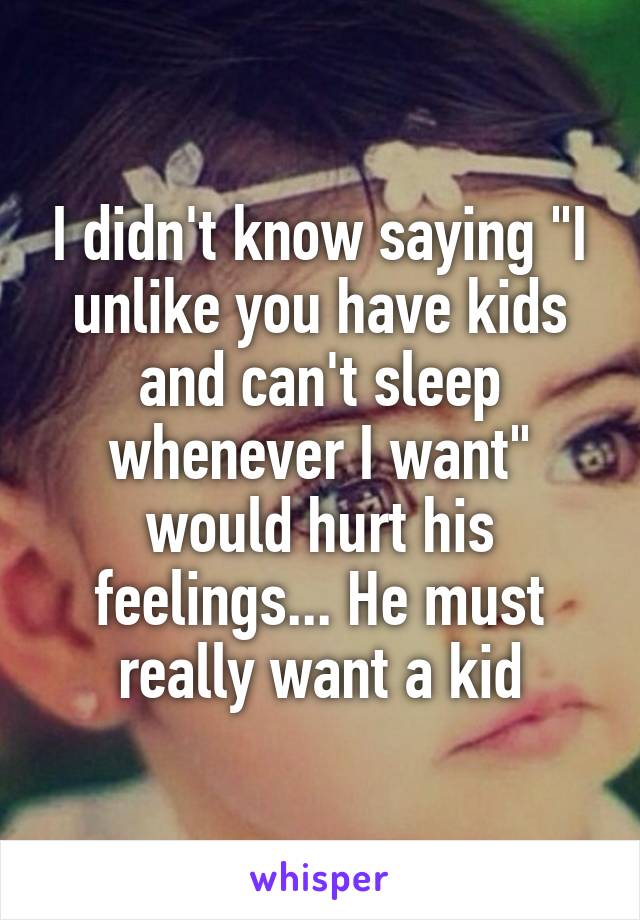 I didn't know saying "I unlike you have kids and can't sleep whenever I want" would hurt his feelings... He must really want a kid