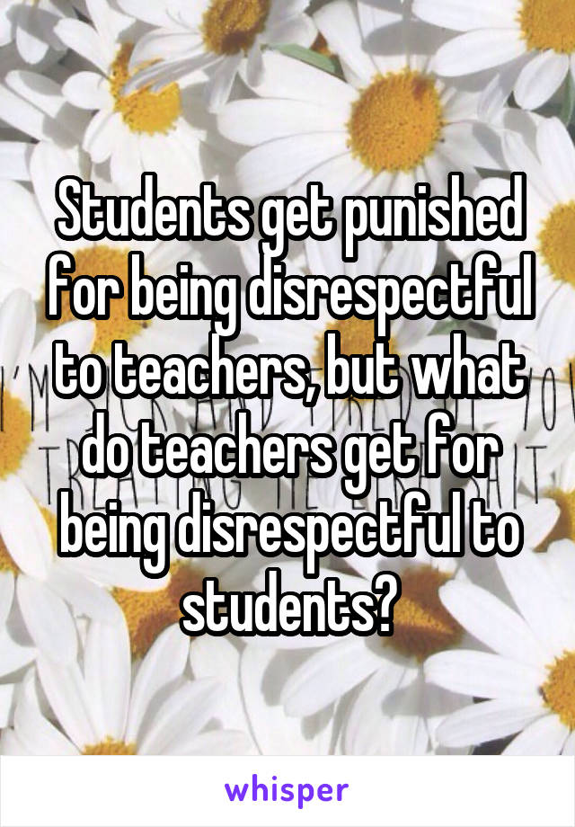 Students get punished for being disrespectful to teachers, but what do teachers get for being disrespectful to students?