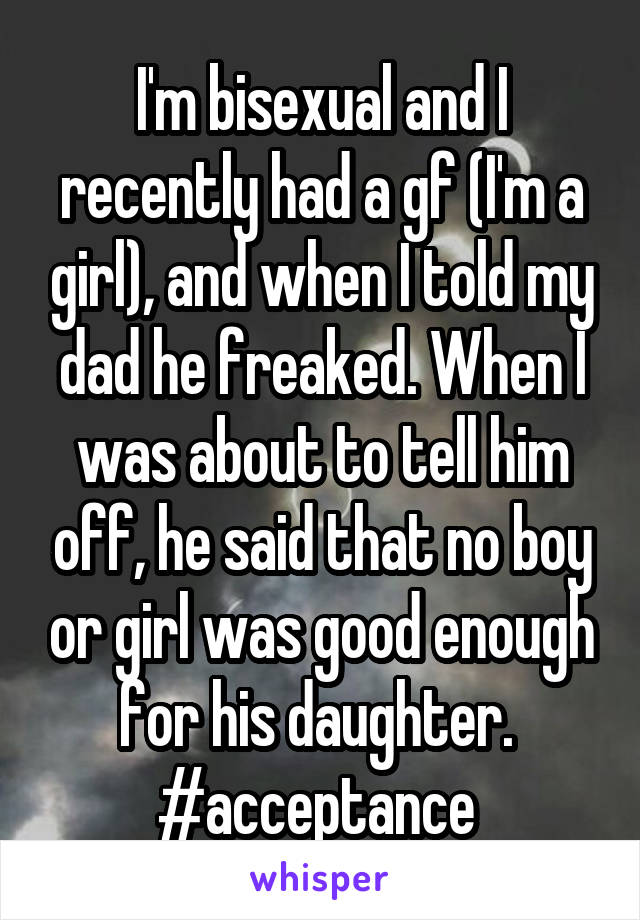 I'm bisexual and I recently had a gf (I'm a girl), and when I told my dad he freaked. When I was about to tell him off, he said that no boy or girl was good enough for his daughter. 
#acceptance 