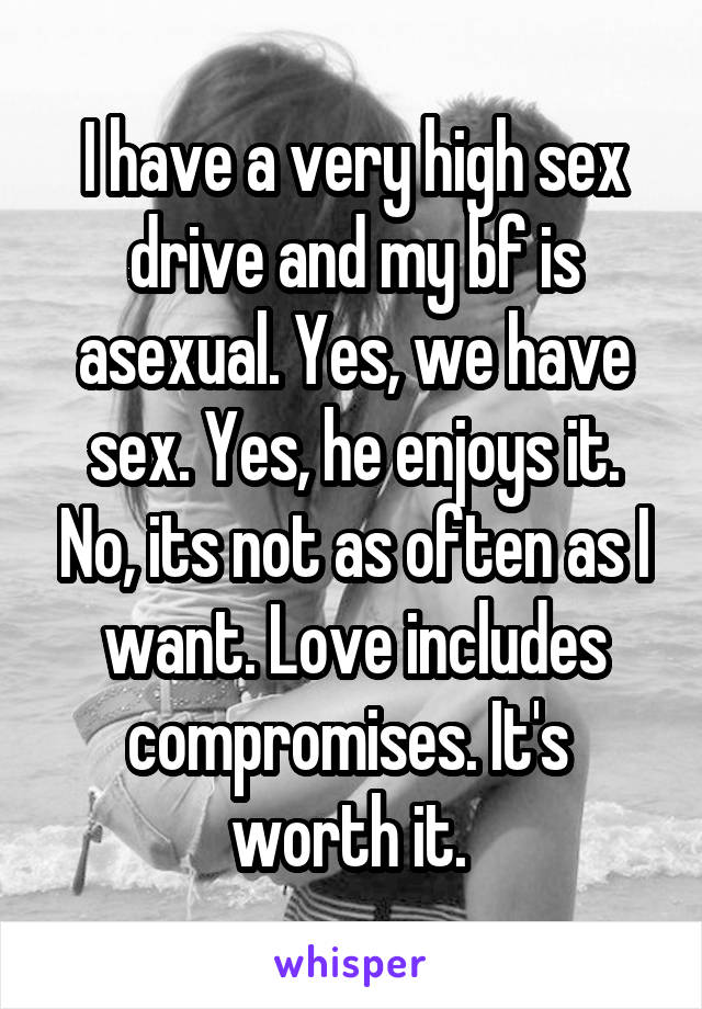 I have a very high sex drive and my bf is asexual. Yes, we have sex. Yes, he enjoys it. No, its not as often as I want. Love includes compromises. It's  worth it. 