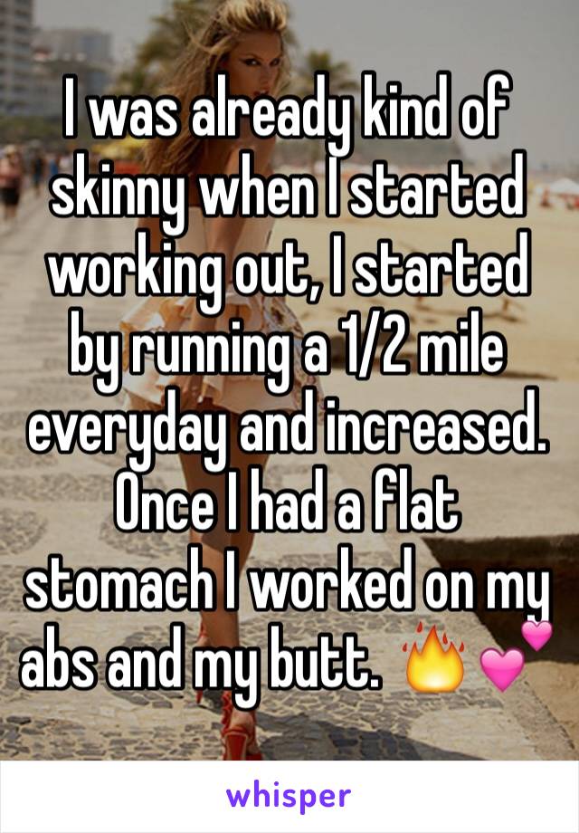 I was already kind of skinny when I started working out, I started by running a 1/2 mile everyday and increased. Once I had a flat stomach I worked on my abs and my butt. 🔥💕