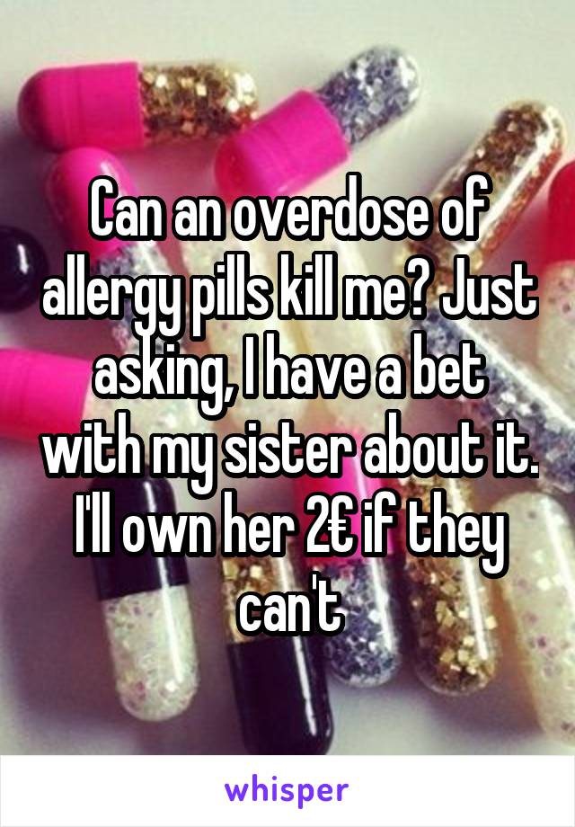 Can an overdose of allergy pills kill me? Just asking, I have a bet with my sister about it. I'll own her 2€ if they can't