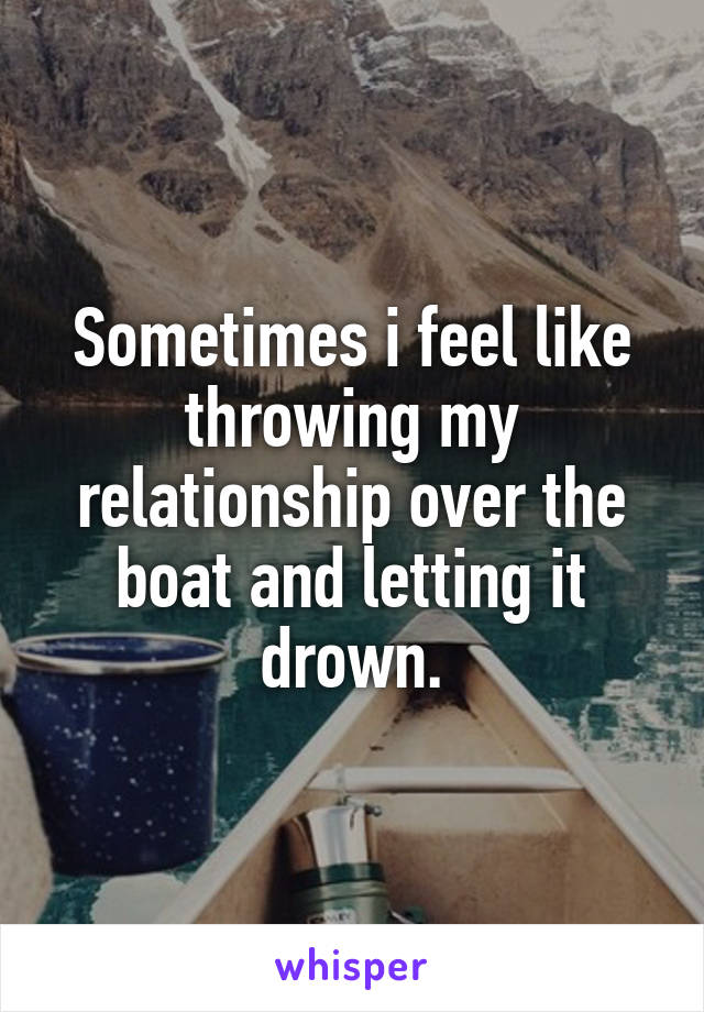 Sometimes i feel like throwing my relationship over the boat and letting it drown.