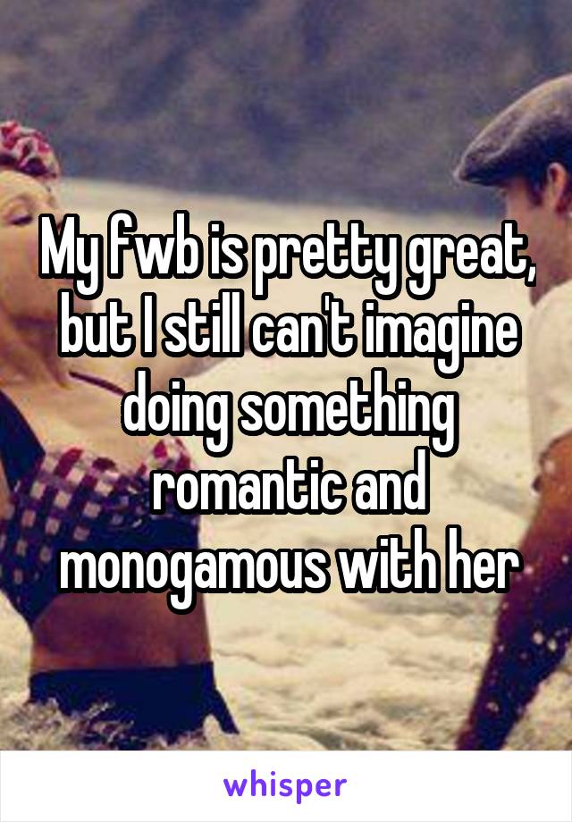 My fwb is pretty great, but I still can't imagine doing something romantic and monogamous with her