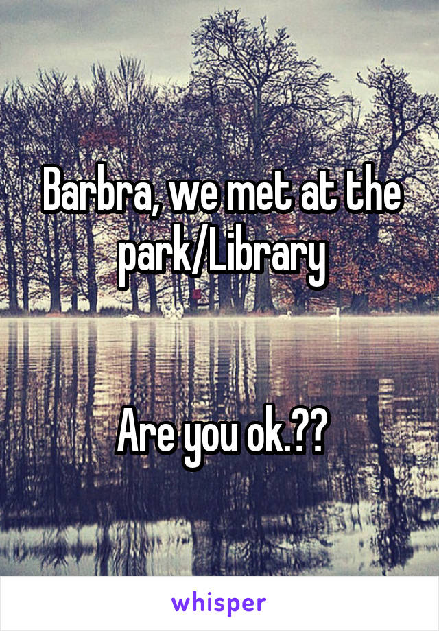 Barbra, we met at the park/Library


Are you ok.??