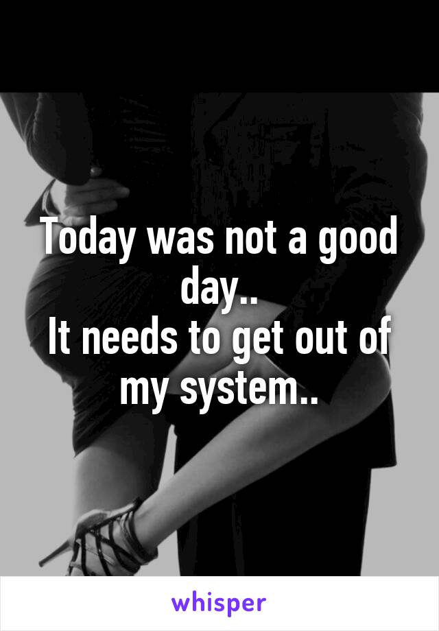 Today was not a good day..
It needs to get out of my system..