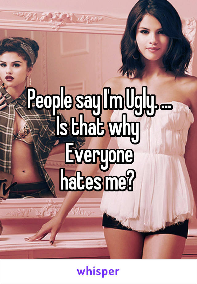 People say I'm Ugly. ...
Is that why 
Everyone
hates me? 