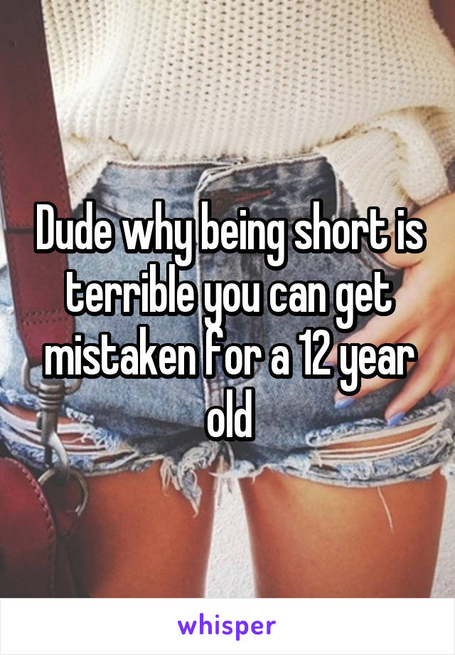 Dude why being short is terrible you can get mistaken for a 12 year old