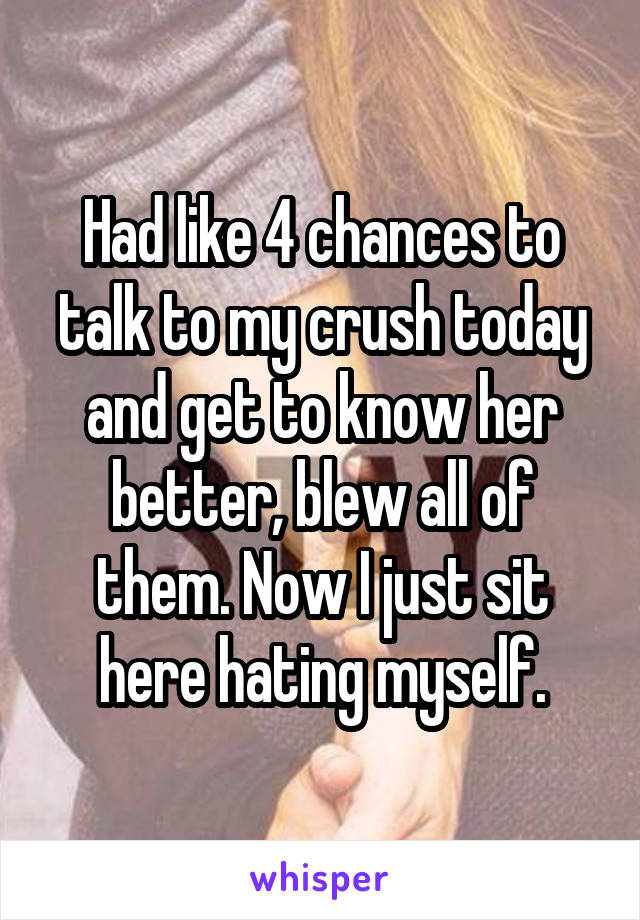 Had like 4 chances to talk to my crush today and get to know her better, blew all of them. Now I just sit here hating myself.