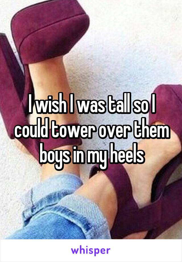 I wish I was tall so I could tower over them boys in my heels