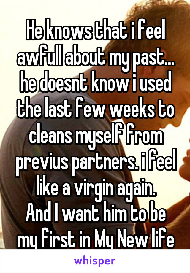 He knows that i feel awfull about my past... he doesnt know i used the last few weeks to cleans myself from previus partners. i feel like a virgin again.
And I want him to be my first in My New life