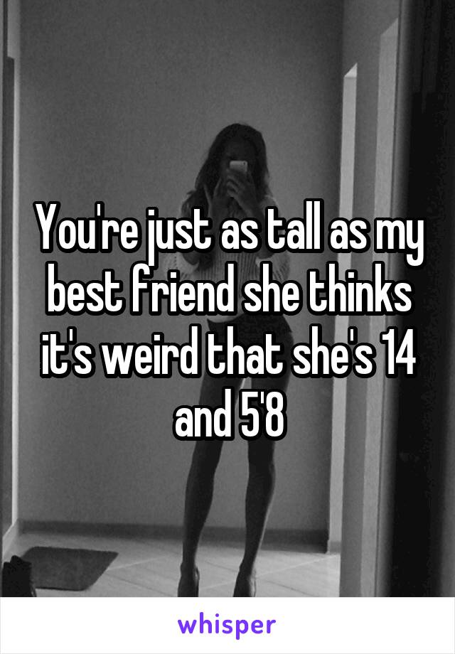 You're just as tall as my best friend she thinks it's weird that she's 14 and 5'8