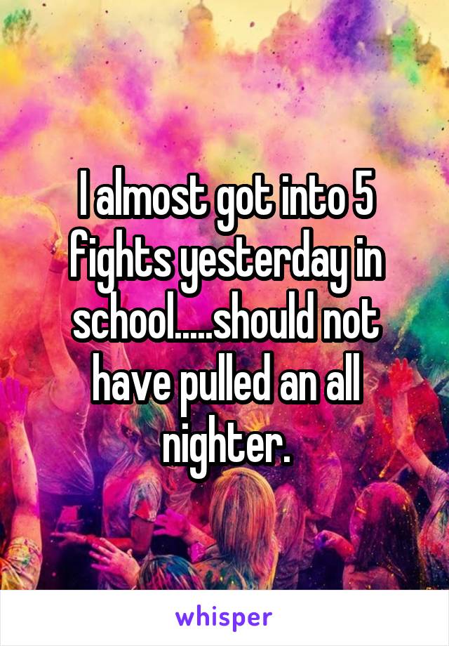 I almost got into 5 fights yesterday in school.....should not have pulled an all nighter.