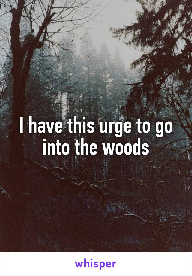 I have this urge to go into the woods