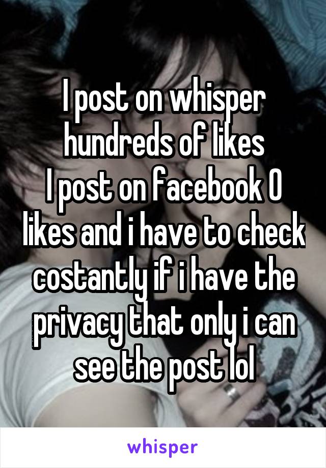 I post on whisper hundreds of likes
I post on facebook 0 likes and i have to check costantly if i have the privacy that only i can see the post lol