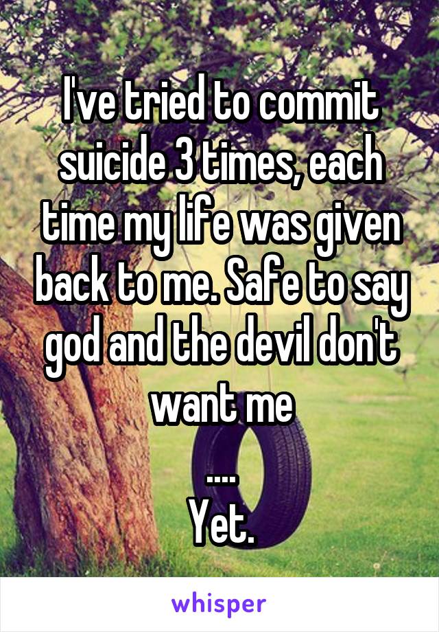 I've tried to commit suicide 3 times, each time my life was given back to me. Safe to say god and the devil don't want me
....
Yet.