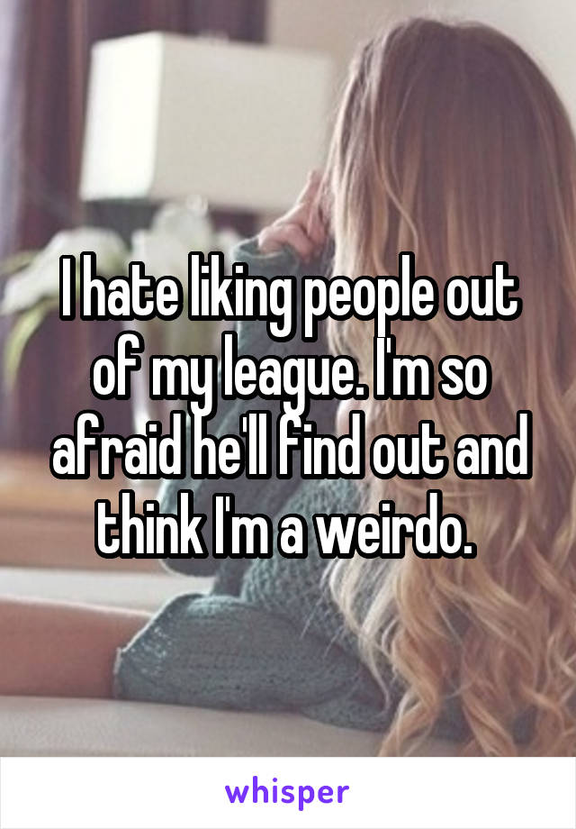 I hate liking people out of my league. I'm so afraid he'll find out and think I'm a weirdo. 