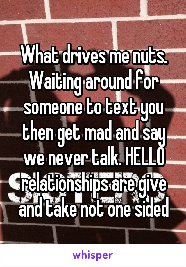 What drives me nuts. Waiting around for someone to text you then get mad and say we never talk. HELLO relationships are give and take not one sided