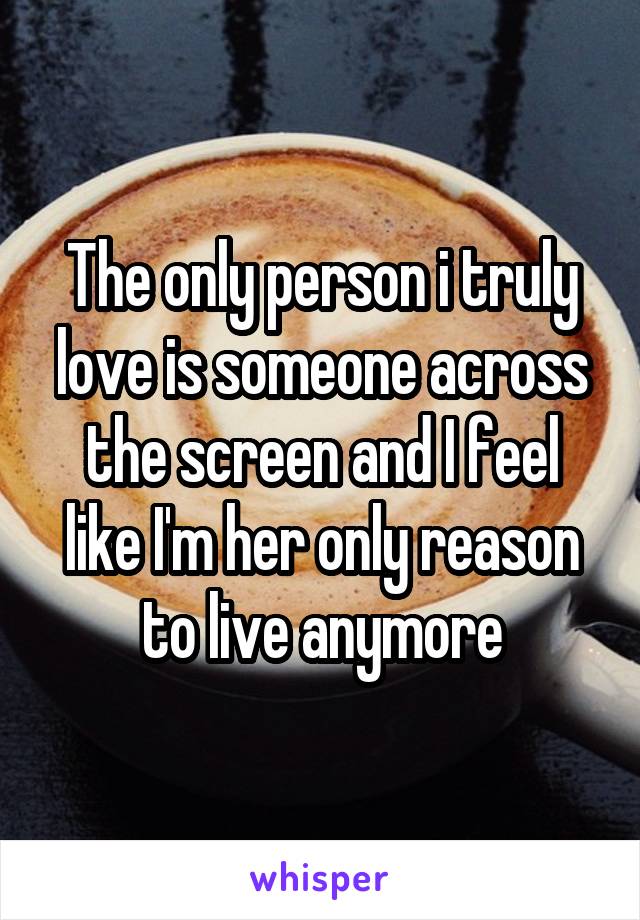 The only person i truly love is someone across the screen and I feel like I'm her only reason to live anymore