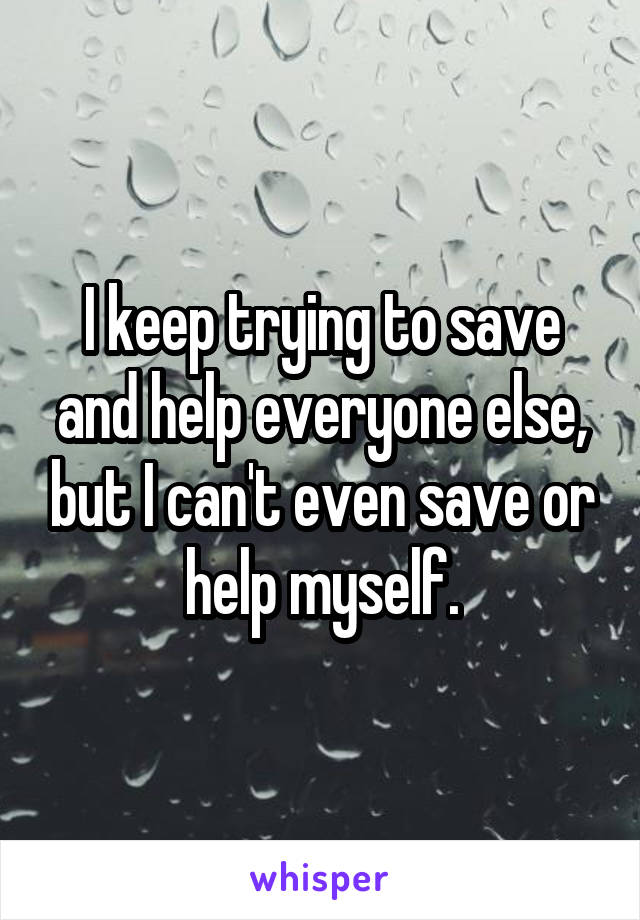 I keep trying to save and help everyone else, but I can't even save or help myself.