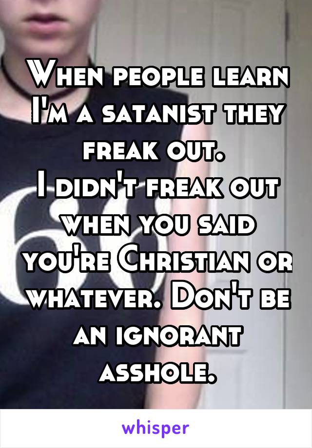 When people learn I'm a satanist they freak out. 
I didn't freak out when you said you're Christian or whatever. Don't be an ignorant asshole.