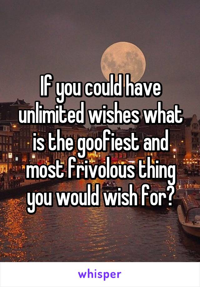 If you could have unlimited wishes what is the goofiest and most frivolous thing you would wish for?