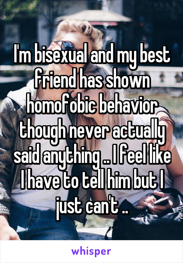 I'm bisexual and my best friend has shown homofobic behavior though never actually said anything .. I feel like I have to tell him but I just can't ..