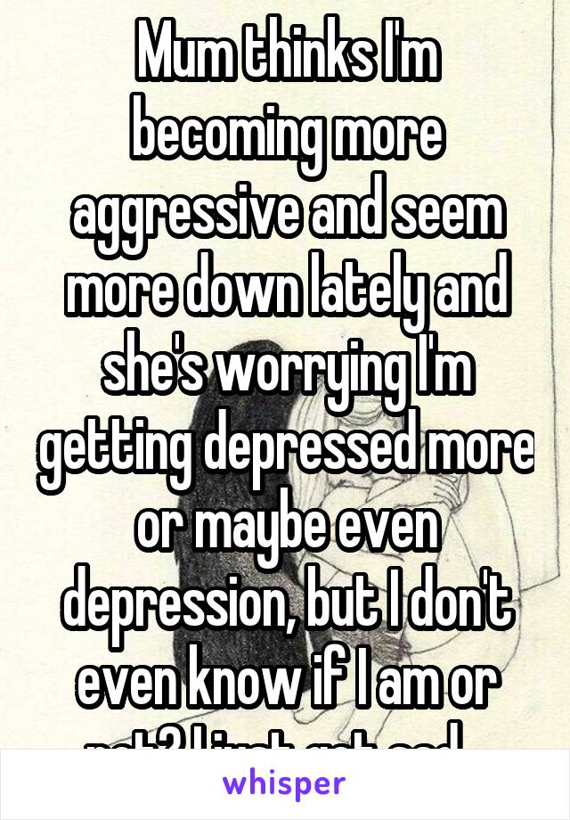 Mum thinks I'm becoming more aggressive and seem more down lately and she's worrying I'm getting depressed more or maybe even depression, but I don't even know if I am or not? I just get sad...