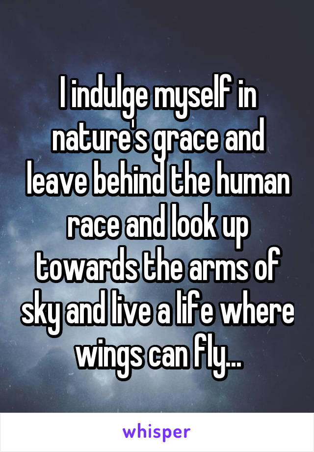 I indulge myself in nature's grace and leave behind the human race and look up towards the arms of sky and live a life where wings can fly...