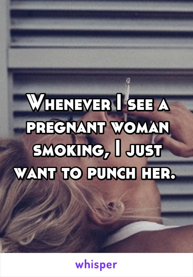 Whenever I see a pregnant woman smoking, I just want to punch her. 