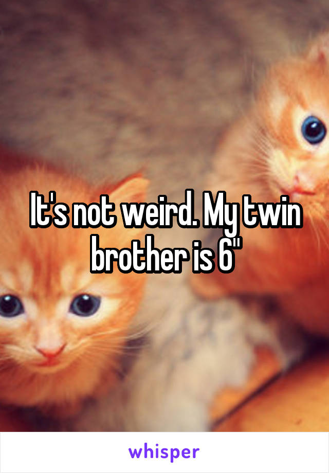 It's not weird. My twin brother is 6"